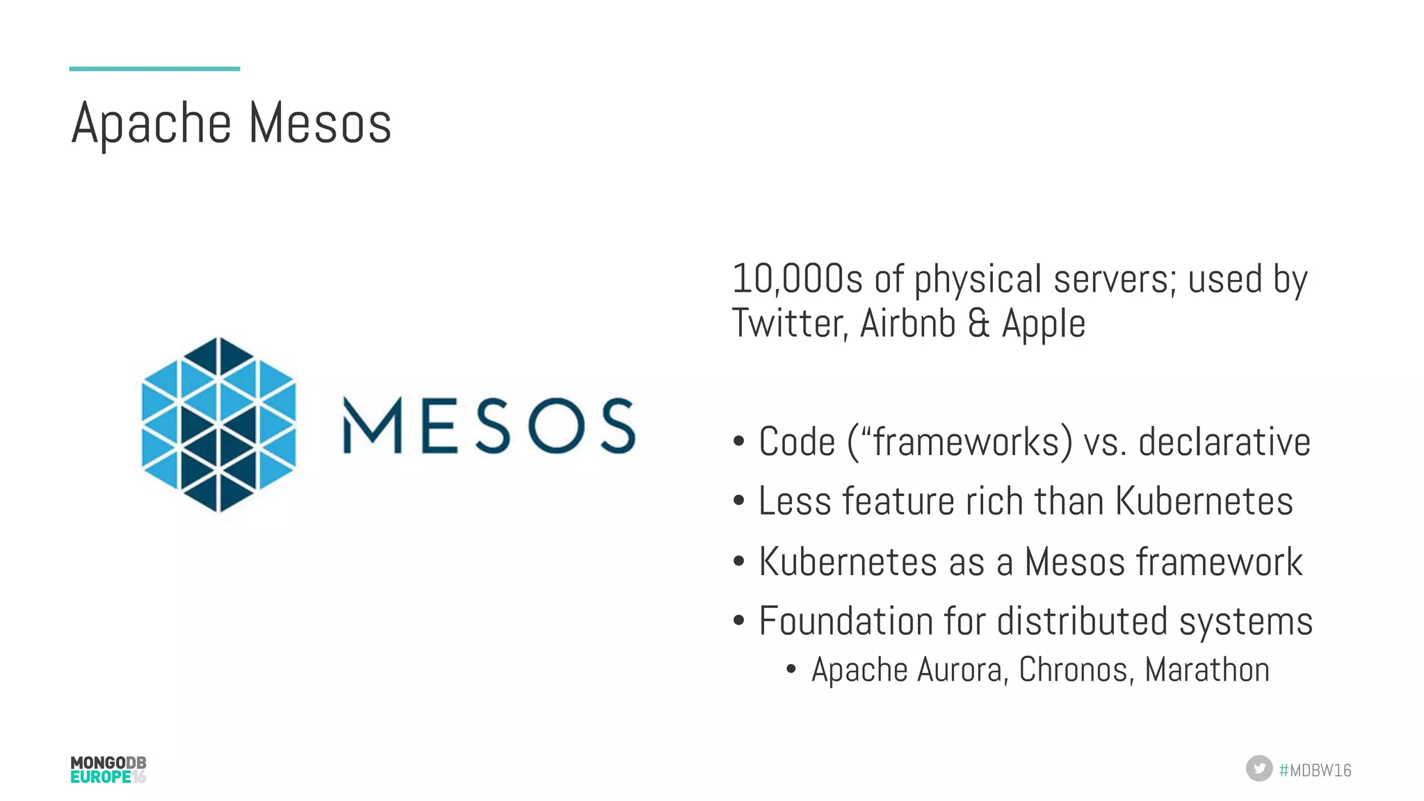 #MDBW16 Apache Mesos 10,000s of physical servers; used by Twitter, Airbnb & Apple •  Code (“frameworks) vs. declarative •  Less feature rich than Kubernetes •  Kubernetes as a Mesos framework •  Foundation for distributed systems •  Apache Aurora, Chronos, Marathon 