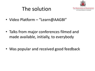 The solution
• Video Platform – “Learn@AAGBI”
• Talks from major conferences filmed and
made available, initially, to everybody
• Was popular and received good feedback
 