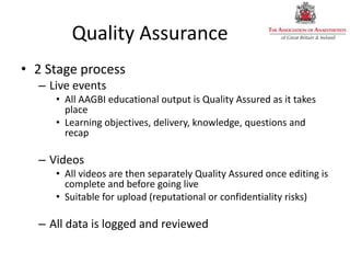 Quality Assurance
• 2 Stage process
– Live events
• All AAGBI educational output is Quality Assured as it takes
place
• Learning objectives, delivery, knowledge, questions and
recap
– Videos
• All videos are then separately Quality Assured once editing is
complete and before going live
• Suitable for upload (reputational or confidentiality risks)
– All data is logged and reviewed
 