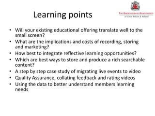 Learning points
• Will your existing educational offering translate well to the
small screen?
• What are the implications and costs of recording, storing
and marketing?
• How best to integrate reflective learning opportunities?
• Which are best ways to store and produce a rich searchable
content?
• A step by step case study of migrating live events to video
• Quality Assurance, collating feedback and rating videos
• Using the data to better understand members learning
needs
 