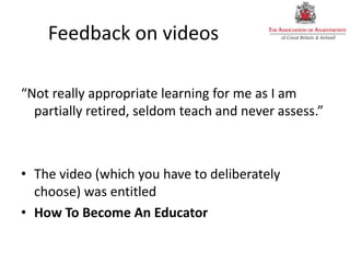 Feedback on videos
“Not really appropriate learning for me as I am
partially retired, seldom teach and never assess.”
• The video (which you have to deliberately
choose) was entitled
• How To Become An Educator
 