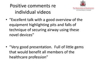 Positive comments re
individual videos
• “Excellent talk with a good overview of the
equipment highlighting pits and falls of
technique of securing airway using these
novel devices”
• “Very good presentation. Full of little gems
that would benefit all members of the
healthcare profession”
 