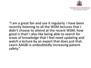 “I am a great fan and use it regularly. I have been
recently listening to all the WSM lectures that I
didn’t choose to attend at the recent WSM; how
good is that! I also like being able to search for
areas of knowledge that I feel need updating and
watch a lecture by an expert that does just that.
Learn AAGBI is undoubtedly increasing patient
safety.”
 