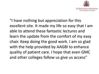 “I have nothing but appreciation for this
excellent site. It made my life so easy that I am
able to attend these fantastic lectures and
learn the update from the comfort of my easy
chair. Keep doing the good work. I am so glad
with the help provided by AAGBI to enhance
quality of patient care. I hope that even GMC
and other colleges follow us give us access”
 