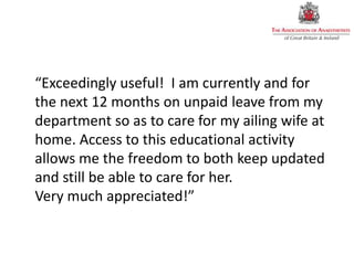 “Exceedingly useful! I am currently and for
the next 12 months on unpaid leave from my
department so as to care for my ailing wife at
home. Access to this educational activity
allows me the freedom to both keep updated
and still be able to care for her.
Very much appreciated!”
 