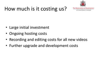 How much is it costing us?
• Large initial investment
• Ongoing hosting costs
• Recording and editing costs for all new videos
• Further upgrade and development costs
 