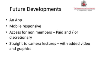 Future Developments
• An App
• Mobile responsive
• Access for non members – Paid and / or
discretionary
• Straight to camera lectures – with added video
and graphics
 