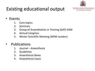 Existing educational output
• Events
1. Core topics
2. Seminars
3. Group of Anaesthetists in Training (GAT) ASM
4. Annual Congress
5. Winter Scientific Meeting (WSM London)
• Publications
1. Journal – Anaesthesia
2. Guidelines
3. Anaesthesia News
4. Anaesthesia Cases
 