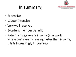 In summary
• Expensive
• Labour intensive
• Very well received
• Excellent member benefit
• Potential to generate income (in a world
where costs are increasing faster than income,
this is increasingly important)
 