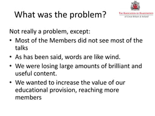 What was the problem?
Not really a problem, except:
• Most of the Members did not see most of the
talks
• As has been said, words are like wind.
• We were losing large amounts of brilliant and
useful content.
• We wanted to increase the value of our
educational provision, reaching more
members
 