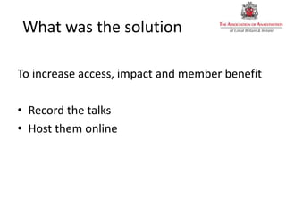 What was the solution
To increase access, impact and member benefit
• Record the talks
• Host them online
 