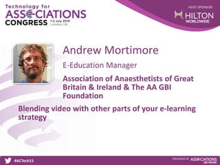 HOST SPONSOR
#ACTech15
ORGANISED BY
E-Education Manager
Blending video with other parts of your e-learning
strategy
Andrew Mortimore
Association of Anaesthetists of Great
Britain & Ireland & The AA GBI
Foundation
 