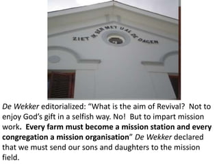 De Wekker editorialized: “What is the aim of Revival?
Not to enjoy God’s gift in a selfish way. No! But to impart
mission ...