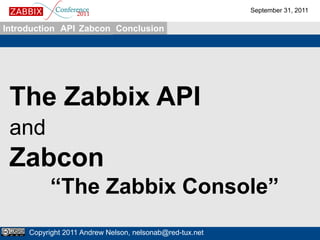 September 31, 2011

Introduction API Zabcon Conclusion




 The Zabbix API
 and
 Zabcon
           “The Zabbix Console”
     Copyright 2011 Andrew Nelson, nelsonab@red-tux.net
 