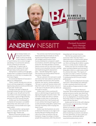 PROFILE




   ANDREW NESBITT
                                                                                                         Chartered Accountant
                                                                                                              Senior Manager
                                                                                                        Beames and Associates




W
                  hen Andrew Nesbitt isn’t           “Our services cover both accounting and      dissatisfied with the level of service.
                  diving with Great White        financial planning and include tax returns,          “We find that people look for a new
                  Sharks in Africa, sky-diving   business accounting and compliance,              accountant when they don’t have a
                  in New Zealand or trekking     self-managed superannuation funds,               relationship with a trusted business advisor.
in South America, he is a senior manager         business development and growth, wealth          We pride ourselves on being accessible to
specialising in tax and business advisory        accumulation, retirement planning and wealth     our clients and being able to deliver a quality
services at Beames & Associates.                 protection. We really specialise in business     service in a timely manner”, Andrew said.
    Andrew says, “It’s great to go on            advisory services and our work there includes        Andrew says that one of the best things
adventures and my passion for travel             business structuring advice, business coaching   about working at Beames and Associates is
and sport keep me focused at work.”              and implementing profit improvement              being able to work on a wide variety of jobs
    Having lived in Canberra since age eight,    plans – basically helping SMEs to grow           for a diverse client base. “The majority of
Andrew went to Canberra Grammar School           their business and achieve desired financial     my clients are small to medium businesses
and then on to the ANU to complete a BA          outcomes,” Andrew said.                          in Canberra including businesses in retail,
Commerce Degree.                                     “We are a dynamic firm and want to work      IT, professional service firms and medical
    He started with Beames & Associates in       with clients that have a desire to achieve the   professionals”.
2002 as an undergraduate.                        best possible outcome from their business,           Andrew says that at Beames & Associates
    “When I started I did data entry and tax     whatever that may be,” Andrew explained,         hard work is well rewarded and celebrated
returns and have progressed to managing a        “We want to work with business owners and        in style at quarterly social functions and
large business advisory services portfolio and   help them work on their business, not just in    there are plenty of opportunities for career
several staff,” Andrew said.                     it. We want to be partners with our clients on   development.
    During his nine years at Beames &            their path to success.”                              “The future is limitless for Beames &
Associates Andrew has seen the firm grow             Andrew says it’s about working with          Associates. We are well positioned for growth
from eight to over 30 staff with the firm        clients to identify long term goals and then     and we continue to attract new clients and
now listed on the stock exchange as part         aligning those goals to business results. “We    the best staff in the region,” Andrew said, “As
of CountPlus, a group of high achieving,         then work closely with clients to identify       far as my development, I’m working towards
premium firms from around Australia.             strategies to assist them in achieving the       becoming a Director at Beames & Associates
    Andrew says that the philosophy at           desired outcome from their business, and         within the next few years.”
the Beames & Associates is to establish          in turn, achieve their long term goals such          Andrew and the rest of the staff at Beames
relationships with clients built on trust        as early retirement, being able to spend more    and Associates are excited about the bright
and honesty, to be accessible and to give        time with the family, travel or buying that      future of the firm.
expert advice.                                   dream house”.                                    Beames & Associates is a member of Count
    “We pride ourselves in giving expert             Andrew says that businesses can come         Financial Limited AFSL 227232 – Australia’s
advice at a ‘big four’ level without the         to Beames & Associates at any stage in the       largest independently owned network of
huge price tags,” Andrew said.                   business lifecycle including startups and        financial planning accountants and advisers.
    Beames & Associates provides many            clients from other accountants that are          For more information, on how to plan your
services to businesses and individuals in        looking for change. According to Andrew          financial future, call (02) 6282 9500 or
Canberra.                                        people shift accountants when they become        www.beamesandassociates.com.au

                                                                                 B 2 b I n C a n b e r r a    J U NE 2 0 11                         9
 