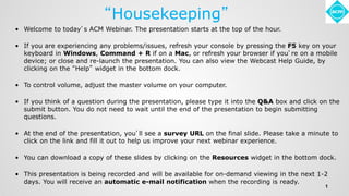 “Housekeeping”
• Welcome to today’s ACM Webinar. The presentation starts at the top of the hour.
• If you are experiencing any problems/issues, refresh your console by pressing the F5 key on your
keyboard in Windows, Command + R if on a Mac, or refresh your browser if you’re on a mobile
device; or close and re-launch the presentation. You can also view the Webcast Help Guide, by
clicking on the “Help” widget in the bottom dock.
• To control volume, adjust the master volume on your computer.
• If you think of a question during the presentation, please type it into the Q&A box and click on the
submit button. You do not need to wait until the end of the presentation to begin submitting
questions.
• At the end of the presentation, you’ll see a survey URL on the final slide. Please take a minute to
click on the link and fill it out to help us improve your next webinar experience.
• You can download a copy of these slides by clicking on the Resources widget in the bottom dock.
• This presentation is being recorded and will be available for on-demand viewing in the next 1-2
days. You will receive an automatic e-mail notification when the recording is ready.
1
 