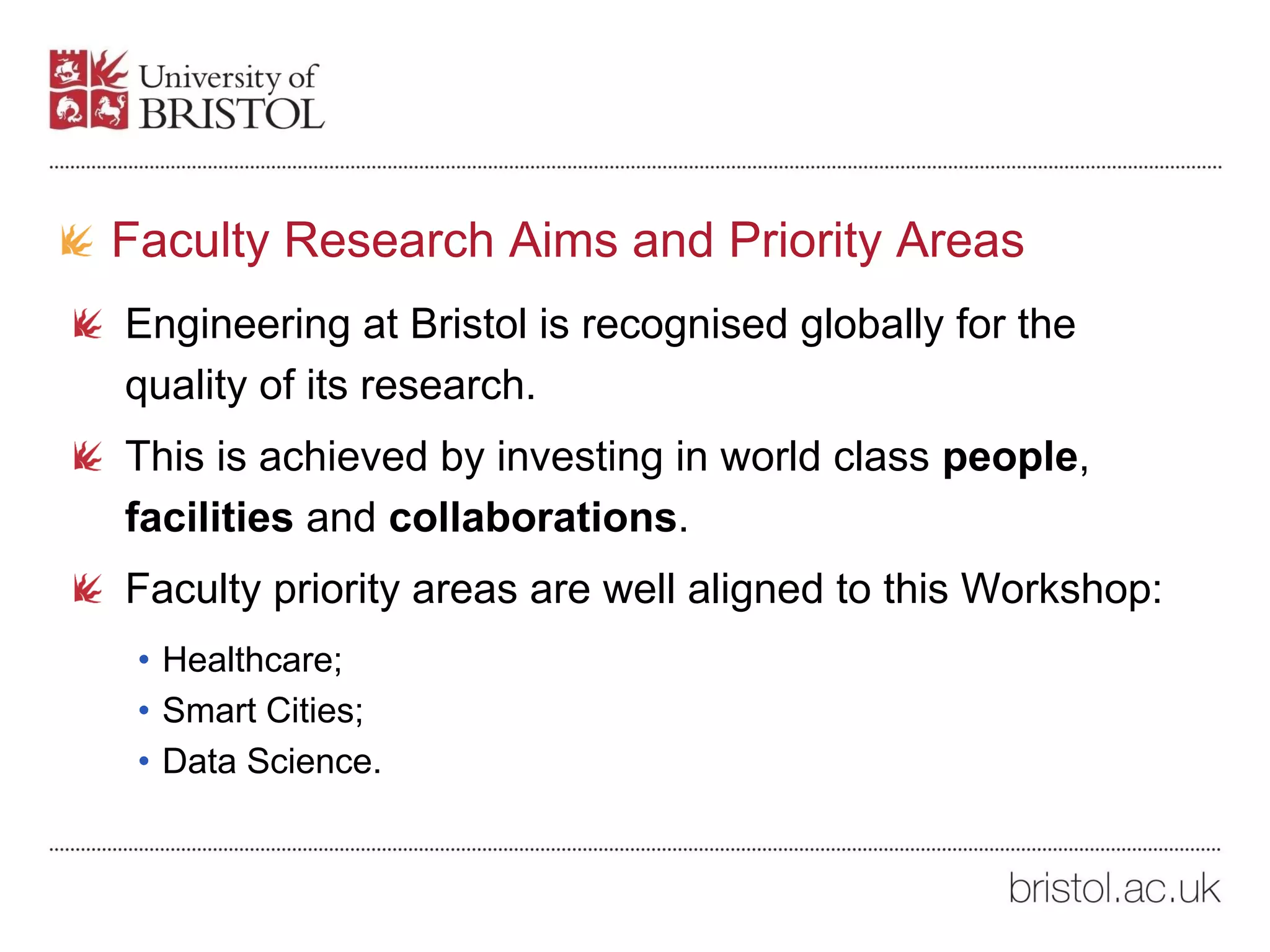 Faculty Research Aims and Priority Areas
Engineering at Bristol is recognised globally for the
quality of its research.
This is achieved by investing in world class people,
facilities and collaborations.
Faculty priority areas are well aligned to this Workshop:
• Healthcare;
• Smart Cities;
• Data Science.
 