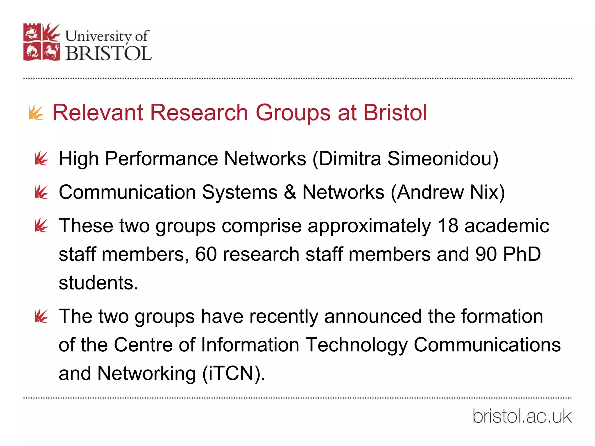 Relevant Research Groups at Bristol
High Performance Networks (Dimitra Simeonidou)
Communication Systems & Networks (Andrew Nix)
These two groups comprise approximately 18 academic
staff members, 60 research staff members and 90 PhD
students.
The two groups have recently announced the formation
of the Centre of Information Technology Communications
and Networking (iTCN).
 