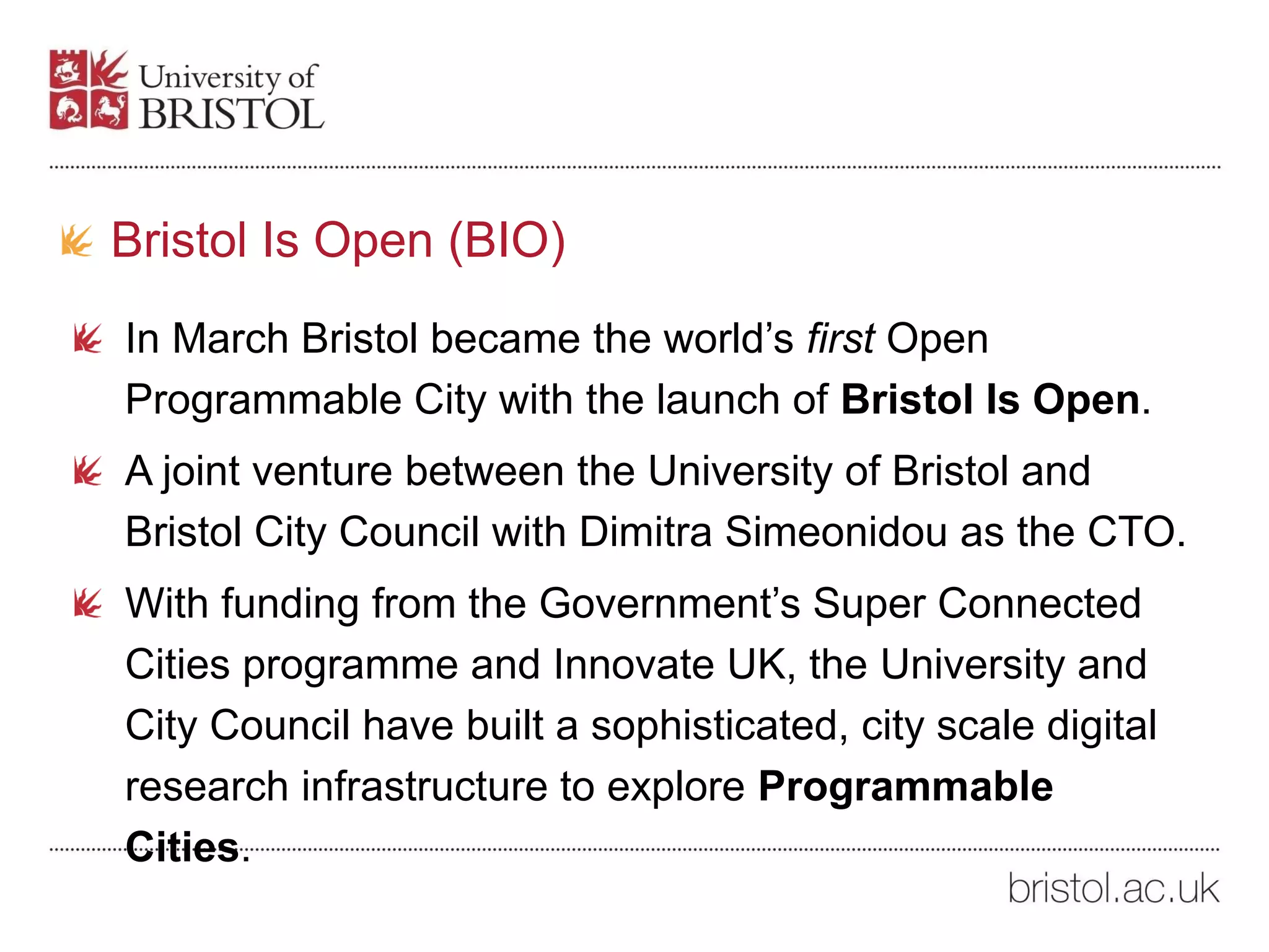 Bristol Is Open (BIO)
In March Bristol became the world’s first Open
Programmable City with the launch of Bristol Is Open.
A joint venture between the University of Bristol and
Bristol City Council with Dimitra Simeonidou as the CTO.
With funding from the Government’s Super Connected
Cities programme and Innovate UK, the University and
City Council have built a sophisticated, city scale digital
research infrastructure to explore Programmable
Cities.
 