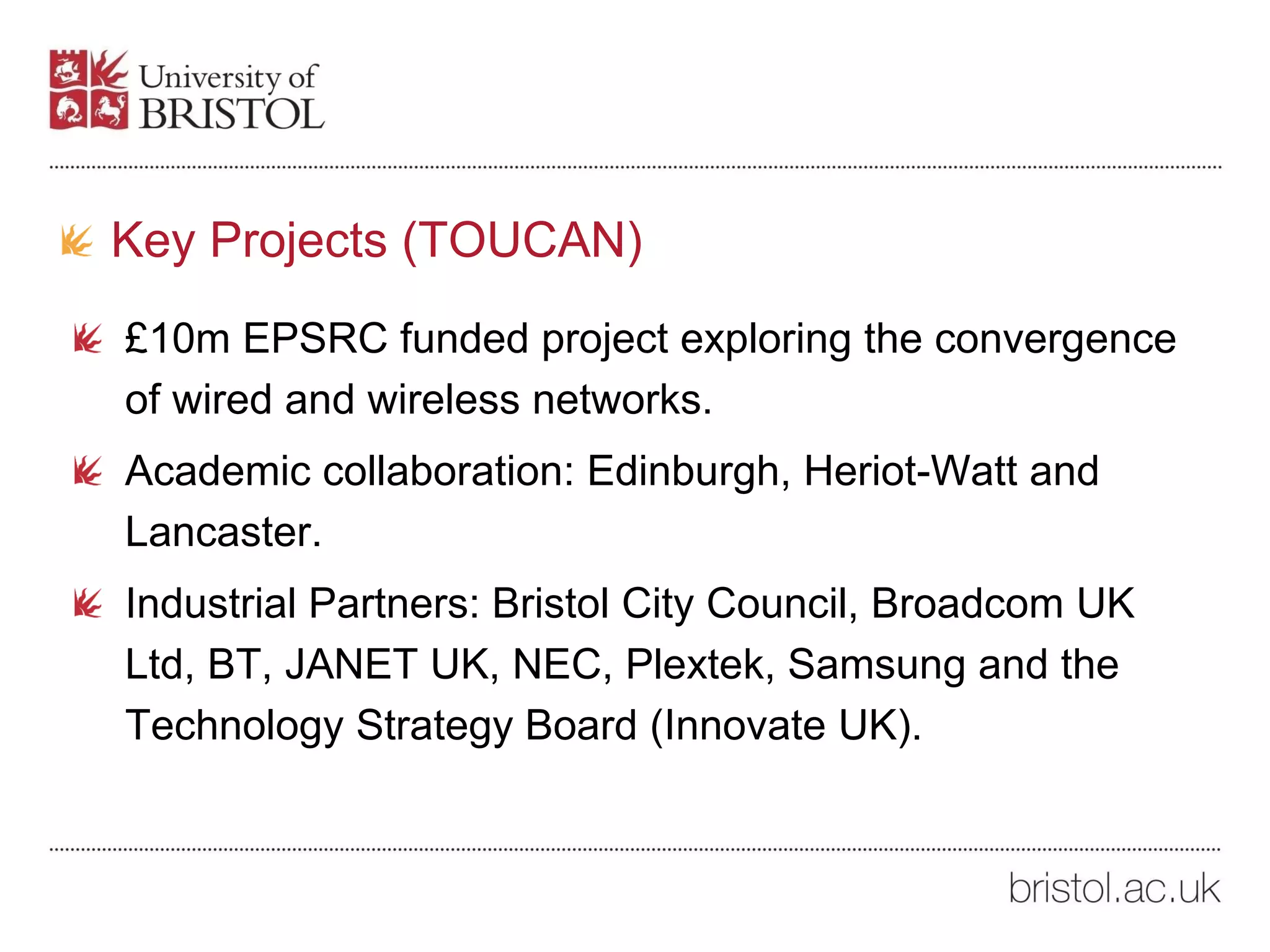 Key Projects (TOUCAN)
£10m EPSRC funded project exploring the convergence
of wired and wireless networks.
Academic collaboration: Edinburgh, Heriot-Watt and
Lancaster.
Industrial Partners: Bristol City Council, Broadcom UK
Ltd, BT, JANET UK, NEC, Plextek, Samsung and the
Technology Strategy Board (Innovate UK).
 