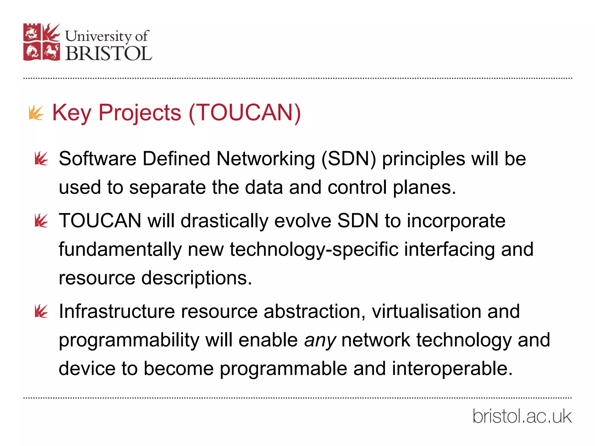 Key Projects (TOUCAN)
Software Defined Networking (SDN) principles will be
used to separate the data and control planes.
TOUCAN will drastically evolve SDN to incorporate
fundamentally new technology-specific interfacing and
resource descriptions.
Infrastructure resource abstraction, virtualisation and
programmability will enable any network technology and
device to become programmable and interoperable.
 