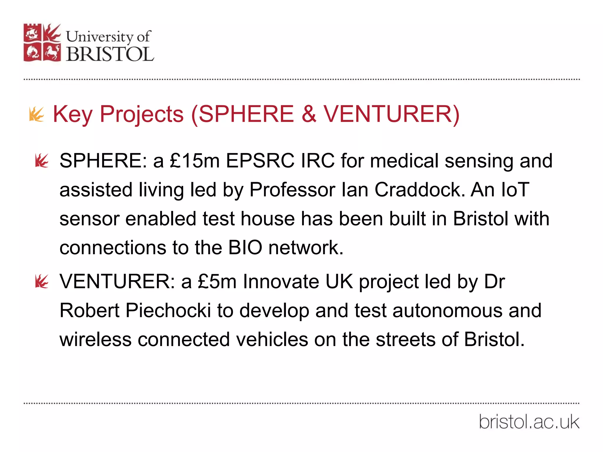 Key Projects (SPHERE & VENTURER)
SPHERE: a £15m EPSRC IRC for medical sensing and
assisted living led by Professor Ian Craddock. An IoT
sensor enabled test house has been built in Bristol with
connections to the BIO network.
VENTURER: a £5m Innovate UK project led by Dr
Robert Piechocki to develop and test autonomous and
wireless connected vehicles on the streets of Bristol.
 