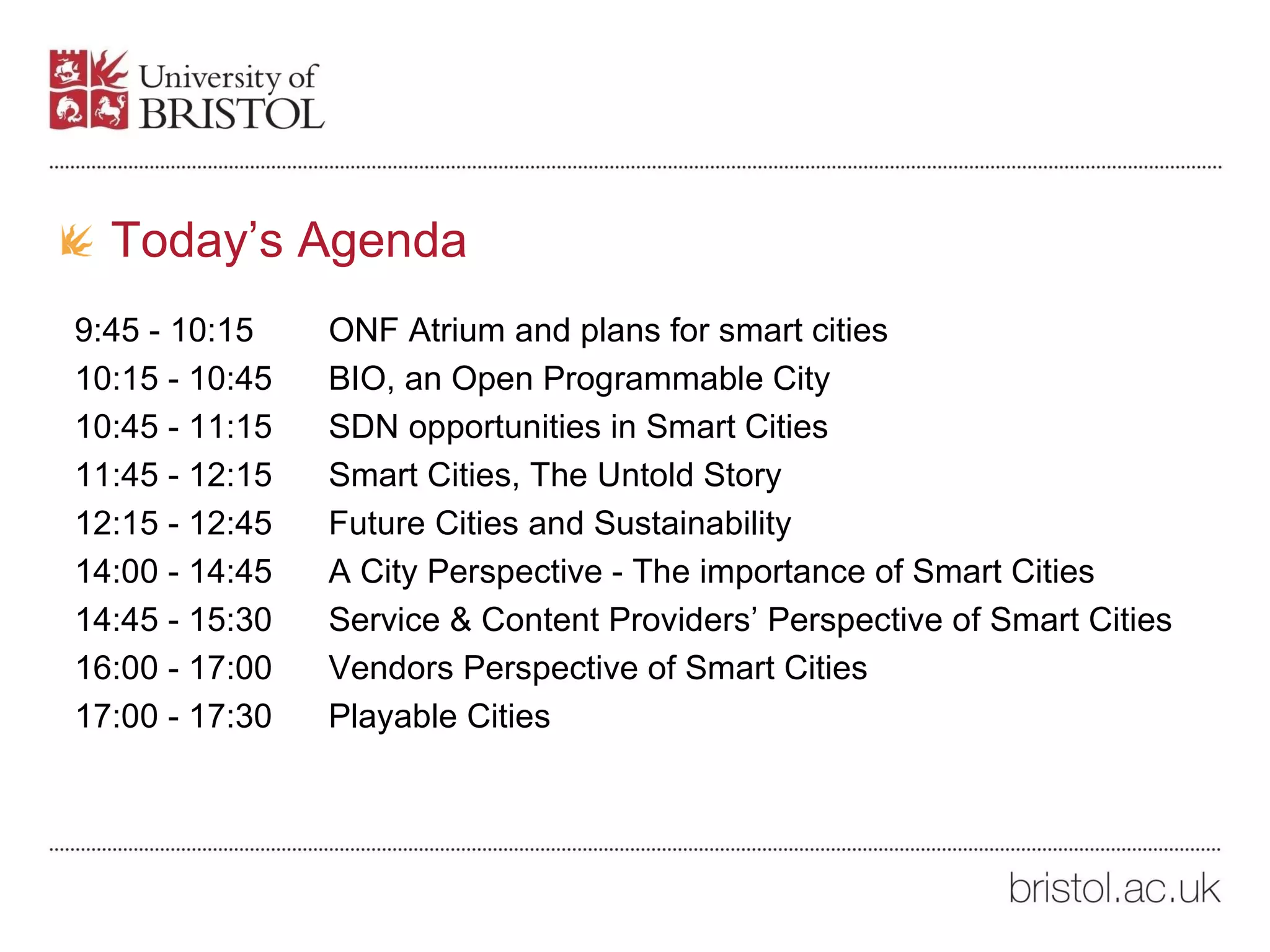9:45 - 10:15 ONF Atrium and plans for smart cities
10:15 - 10:45 BIO, an Open Programmable City
10:45 - 11:15 SDN opportunities in Smart Cities
11:45 - 12:15 Smart Cities, The Untold Story
12:15 - 12:45 Future Cities and Sustainability
14:00 - 14:45 A City Perspective - The importance of Smart Cities
14:45 - 15:30 Service & Content Providers’ Perspective of Smart Cities
16:00 - 17:00 Vendors Perspective of Smart Cities
17:00 - 17:30 Playable Cities
Today’s Agenda
 