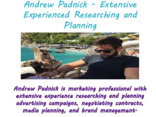 Andrew Padnick - Extensive
Experienced Researching and
Planning
Andrew Padnick is marketing professional with
extensive experience researching and planning
advertising campaigns, negotiating contracts,
media planning, and brand management.
 