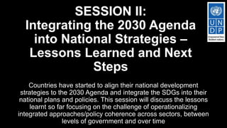 SESSION II:
Integrating the 2030 Agenda
into National Strategies –
Lessons Learned and Next
Steps
Countries have started to align their national development
strategies to the 2030 Agenda and integrate the SDGs into their
national plans and policies. This session will discuss the lessons
learnt so far focusing on the challenge of operationalizing
integrated approaches/policy coherence across sectors, between
levels of government and over time
 