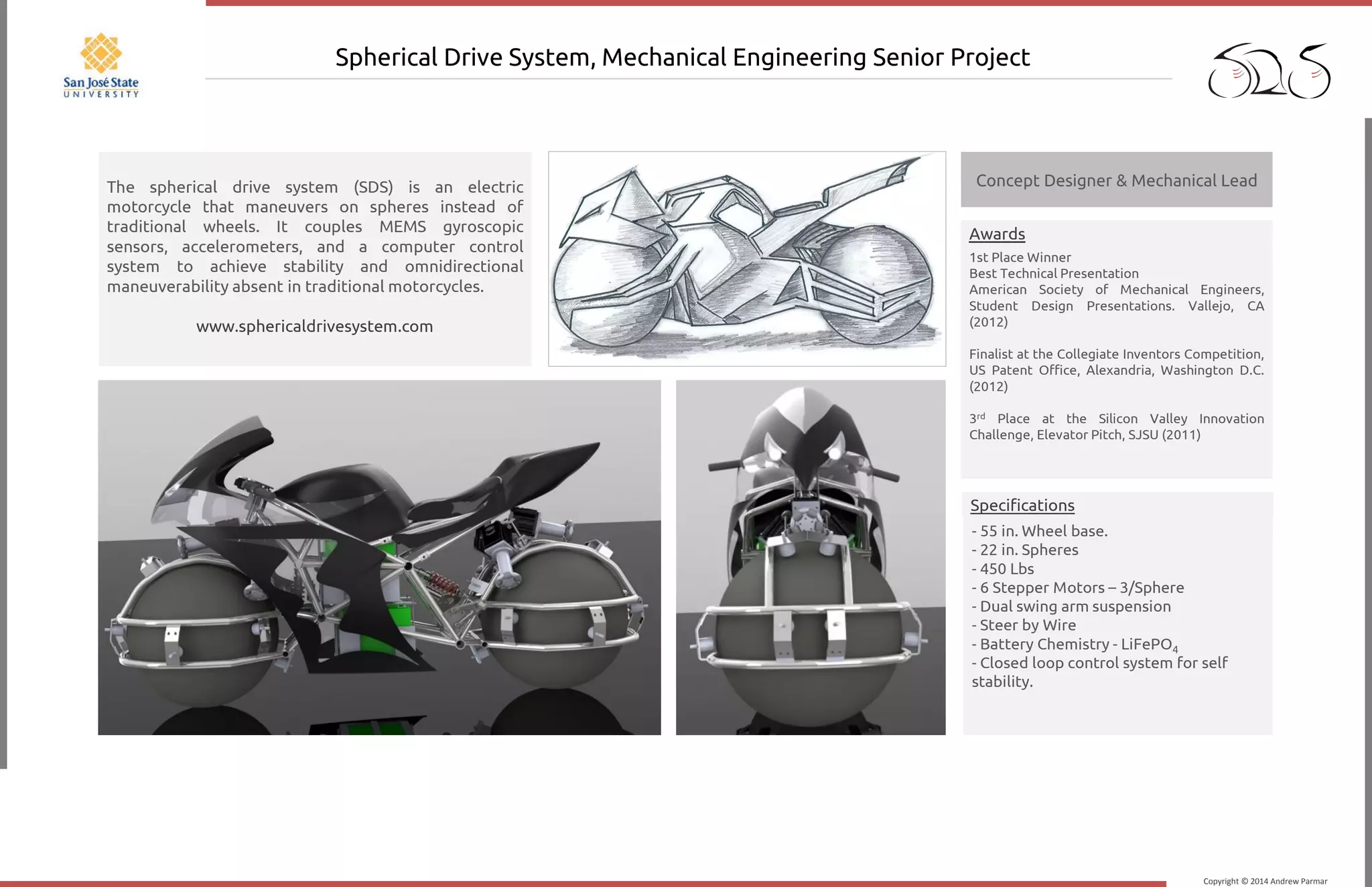 Copyright © 2014 Andrew Parmar
Spherical Drive System, Mechanical Engineering Senior Project
1st Place Winner
Best Technical Presentation
American Society of Mechanical Engineers,
Student Design Presentations. Vallejo, CA
(2012)
Finalist at the Collegiate Inventors Competition,
US Patent Office, Alexandria, Washington D.C.
(2012)
3rd Place at the Silicon Valley Innovation
Challenge, Elevator Pitch, SJSU (2011)
Awards
The spherical drive system (SDS) is an electric
motorcycle that maneuvers on spheres instead of
traditional wheels. It couples MEMS gyroscopic
sensors, accelerometers, and a computer control
system to achieve stability and omnidirectional
maneuverability absent in traditional motorcycles.
www.sphericaldrivesystem.com
Concept Designer & Mechanical Lead
- 55 in. Wheel base.
- 22 in. Spheres
- 450 Lbs
- 6 Stepper Motors – 3/Sphere
- Dual swing arm suspension
- Steer by Wire
- Battery Chemistry - LiFePO4
- Closed loop control system for self
stability.
Specifications
 