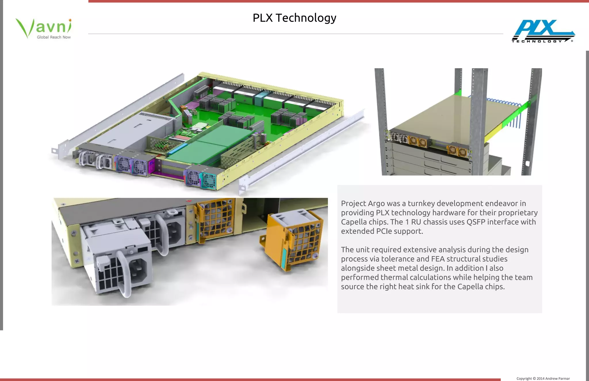 Copyright © 2014 Andrew Parmar
PLX Technology
Project Argo was a turnkey development endeavor in
providing PLX technology hardware for their proprietary
Capella chips. The 1 RU chassis uses QSFP interface with
extended PCIe support.
The unit required extensive analysis during the design
process via tolerance and FEA structural studies
alongside sheet metal design. In addition I also
performed thermal calculations while helping the team
source the right heat sink for the Capella chips.
 