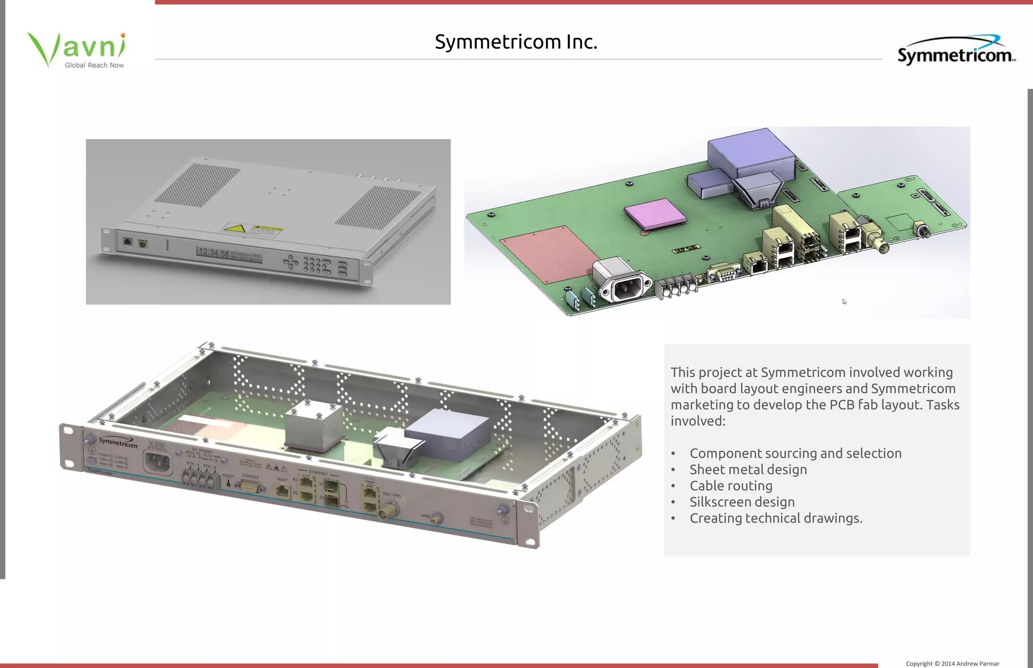 Copyright © 2014 Andrew Parmar
Symmetricom Inc.
This project at Symmetricom involved working
with board layout engineers and Symmetricom
marketing to develop the PCB fab layout. Tasks
involved:
• Component sourcing and selection
• Sheet metal design
• Cable routing
• Silkscreen design
• Creating technical drawings.
 
