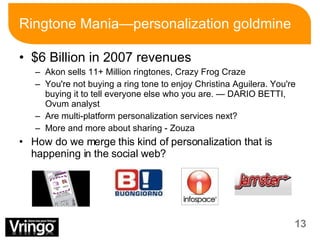 Ringtone Mania—personalization goldmine $6 Billion in 2007 revenues Akon sells 11+ Million ringtones, Crazy Frog Craze You're not buying a ring tone to enjoy Christina Aguilera. You're buying it to tell everyone else who you are. — DARIO BETTI, Ovum analyst Are multi-platform personalization services next? More and more about sharing - Zouza How do we merge this kind of personalization that is happening in the social web? 