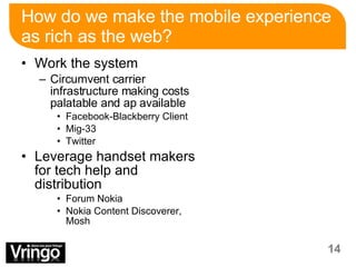 How do we make the mobile experience as rich as the web? Work the system Circumvent carrier infrastructure making costs palatable and ap available  Facebook-Blackberry Client Mig-33 Twitter Leverage handset makers for tech help and distribution Forum Nokia Nokia Content Discoverer, Mosh 