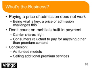 What’s the Business? Paying a price of admission does not work Being viral is key, a price of admission challenges this Don’t count on mobile’s built in payment  Carrier shares high Consumers reluctant to pay for anything other than premium content Conclusion: Ad funded models Selling additional premium services 