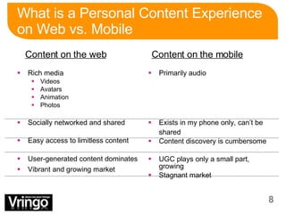 What is a Personal Content Experience on Web vs. Mobile Rich media Videos Avatars Animation Photos Socially networked and shared Easy access to limitless content User-generated content dominates Vibrant and growing market Primarily audio Exists in my phone only, can’t be shared Content discovery is cumbersome UGC plays only a small part, growing Stagnant market Content on the web Content on the mobile 