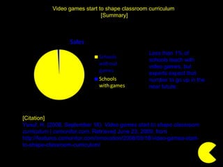 Video games start to shape classroom curriculum  [Summary] [Citation] Yusuf, H. (2008, September 18).  Video games start to shape classroom curriculum | csmonitor.com . Retrieved June 23, 2009, from http://features.csmonitor.com/innovation/2008/09/18/video-games-start-to-shape-classroom-curriculum/  Less than 1% of schools teach with video games, but experts expect that number to go up in the near future. 