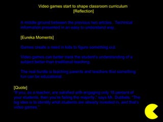 Video games start to shape classroom curriculum  [Reflection] [Quote] “ If you, as a teacher, are satisfied with engaging only 15 percent of your students, then you’re failing the majority,” says Mr. Dubbels. “The big idea is to identify what students are already invested in, and that’s video games.” [Eureka Moments] Games create a need in kids to figure something out. Video games can better track the student’s understanding of a subject better than traditional teaching. The real hurdle is teaching parents and teachers that something fun can be educational. A middle ground between the previous two articles.  Technical information presented in an easy to understand way. 