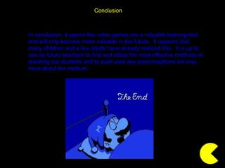 Conclusion In conclusion, it seems like video games are a valuable learning tool and will only become more valuable in the future.  It appears that many children and a few adults have already realized this.  It is up to use as future teachers to find and utilize the most effective methods of teaching our students and to push past any preconceptions we may have about the medium. 