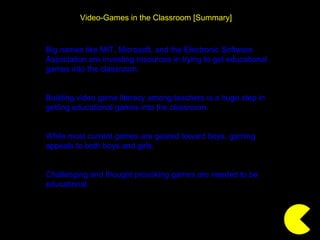 Video-Games in the Classroom [Summary] Big names like MIT, Microsoft, and the Electronic Software Association are investing resources in trying to get educational games into the classroom. Building video game literacy among teachers is a huge step in getting educational games into the classroom. While most current games are geared toward boys, gaming appeals to both boys and girls. Challenging and thought provoking games are needed to be educational. 