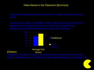 [Citation] Chaptman, D. (2004, January 19).  Video-Games in the Classroom (WTN News) . Retrieved June 23, 2009, from http://wistechnology.com/articles/513/  Video-Games in the Classroom [Summary] Games are already part of the curriculum in modern schools across the nation According to a study at a Waltham, Mass. Middle school, students that played the physics game that went with the class outperformed  students who used the traditional curriculum by 20 percent 