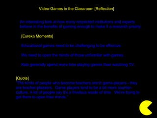 Video-Games in the Classroom [Reflection] [Quote] “ The kinds of people who become teachers aren't game-players - they are teacher-pleasers.  Game players tend to be a bit more counter-culture. A lot of people say it's a frivolous waste of time.  We’re trying to get them to open their minds.” [Eureka Moments] Educational games need to be challenging to be effective. We need to open the minds of those unfamiliar with games. Kids generally spend more time playing games than watching TV. An interesting look at how many respected institutions and experts believe in the benefits of gaming enough to make it a research priority. 