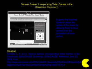 Serious Games: Incorporating Video Games in the Classroom [Summary] [Citation] Annetta, L. A. (n.d.).  Serious Games: Incorporating Video Games in the Classroom (EDUCAUSE Quarterly) | EDUCAUSE . Retrieved June 23, 2009, from http://www.educause.edu/EDUCAUSE+Quarterly/EDUCAUSEQuarterlyMagazineVolum/SeriousGamesIncorporatingVideo/157412 A game that teaches students about the cycles of the moon by allowing them to have control over the simulation of lunar cycles. 