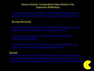 Serious Games: Incorporating Video Games in the Classroom [Reflection] [Eureka Moments] School children are used to interacting with technology on a daily basis and don’t understand why that stops at school. A huge limitation is the lack of teacher and administrator’s technological knowledge. Current students’ brains are likely to have been shaped by very visual, rapid-movement, hypertexted environments. [Quote] “ The K–12 educational community has yet to embrace gaming theory even though studies have suggested students as young as second grade opted to play a geography video game rather than go to the park.” This article gets into some of the more technical aspects of video games in the classroom and why they appeal to this generation. 