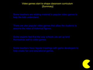 Video games start to shape classroom curriculum  [Summary] Some teachers are relating material to popular video games to help the kids understand. There are also popular video games that allow the students to assume the roles of historical figures. Some experts feel that the way schools are set up lend themselves well to video games. Some teachers have regular meetings with game developers to help create fun and educational games. 
