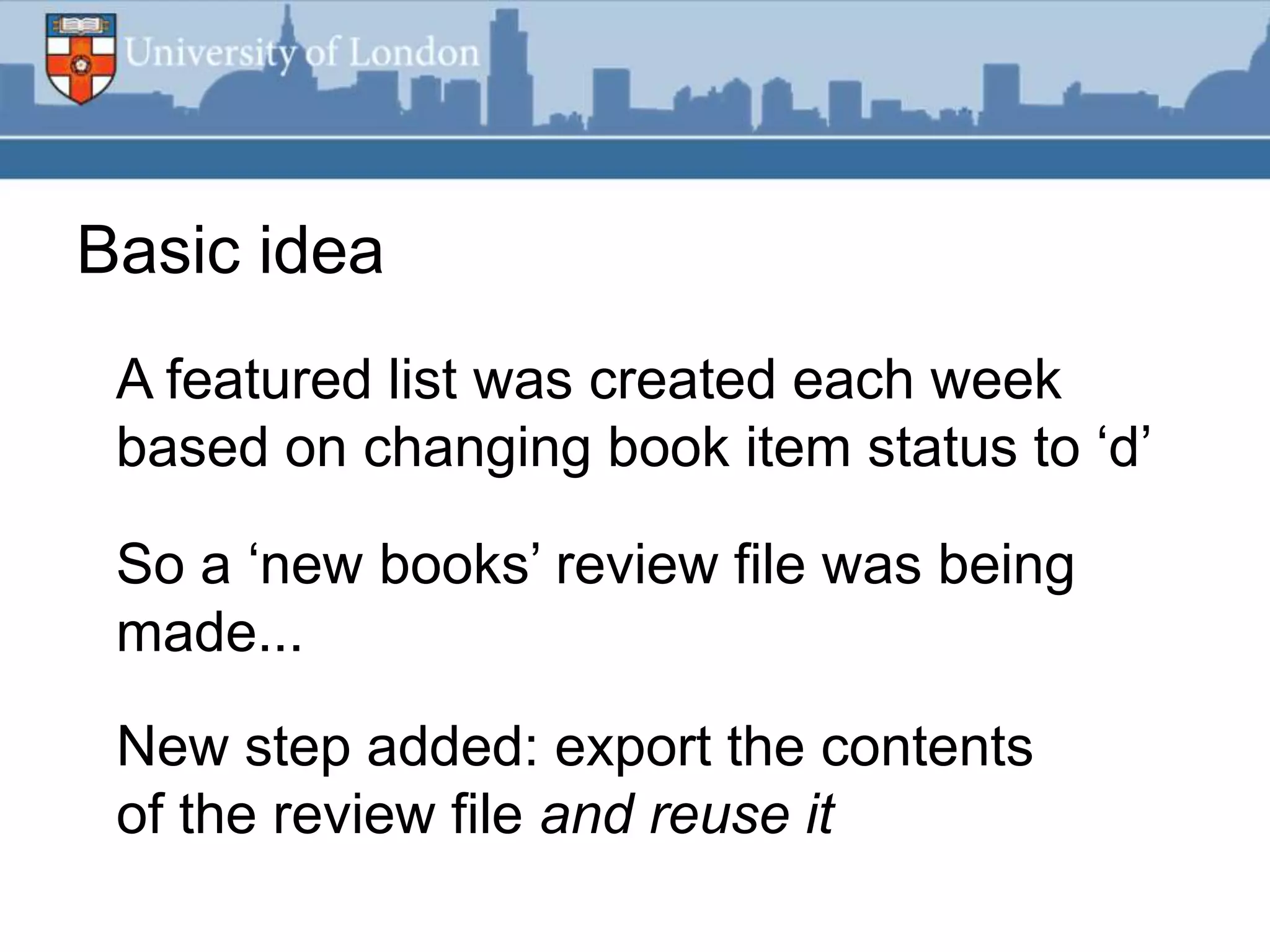 Basic idea
 A featured list was created each week
 based on changing book item status to „d‟

 So a „new books‟ review file was being
 made...

 New step added: export the contents
 of the review file and reuse it
 