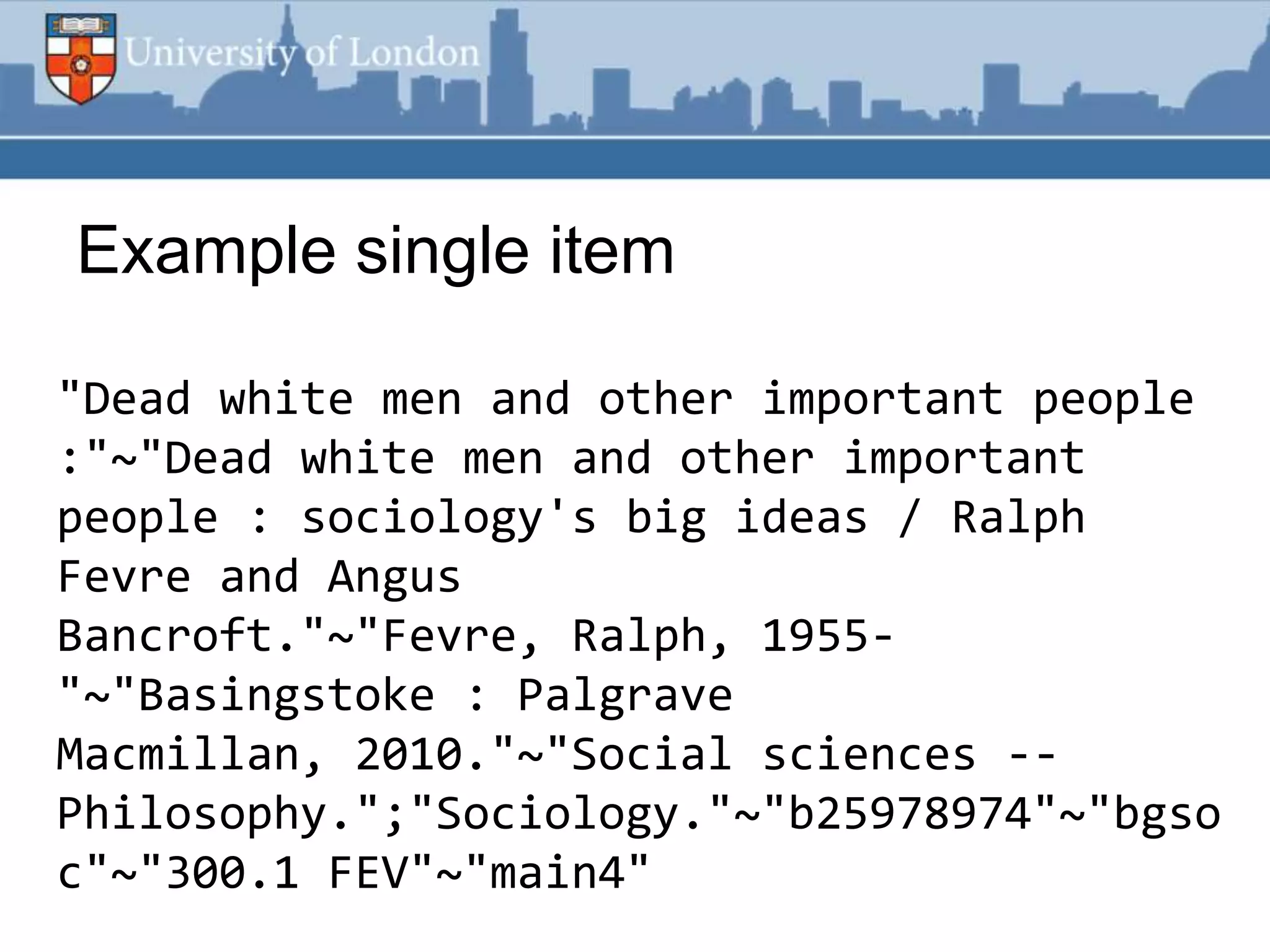 Example single item

"Dead white men and other important people
:"~"Dead white men and other important
people : sociology's big ideas / Ralph
Fevre and Angus
Bancroft."~"Fevre, Ralph, 1955-
"~"Basingstoke : Palgrave
Macmillan, 2010."~"Social sciences --
Philosophy.";"Sociology."~"b25978974"~"bgso
c"~"300.1 FEV"~"main4"
 