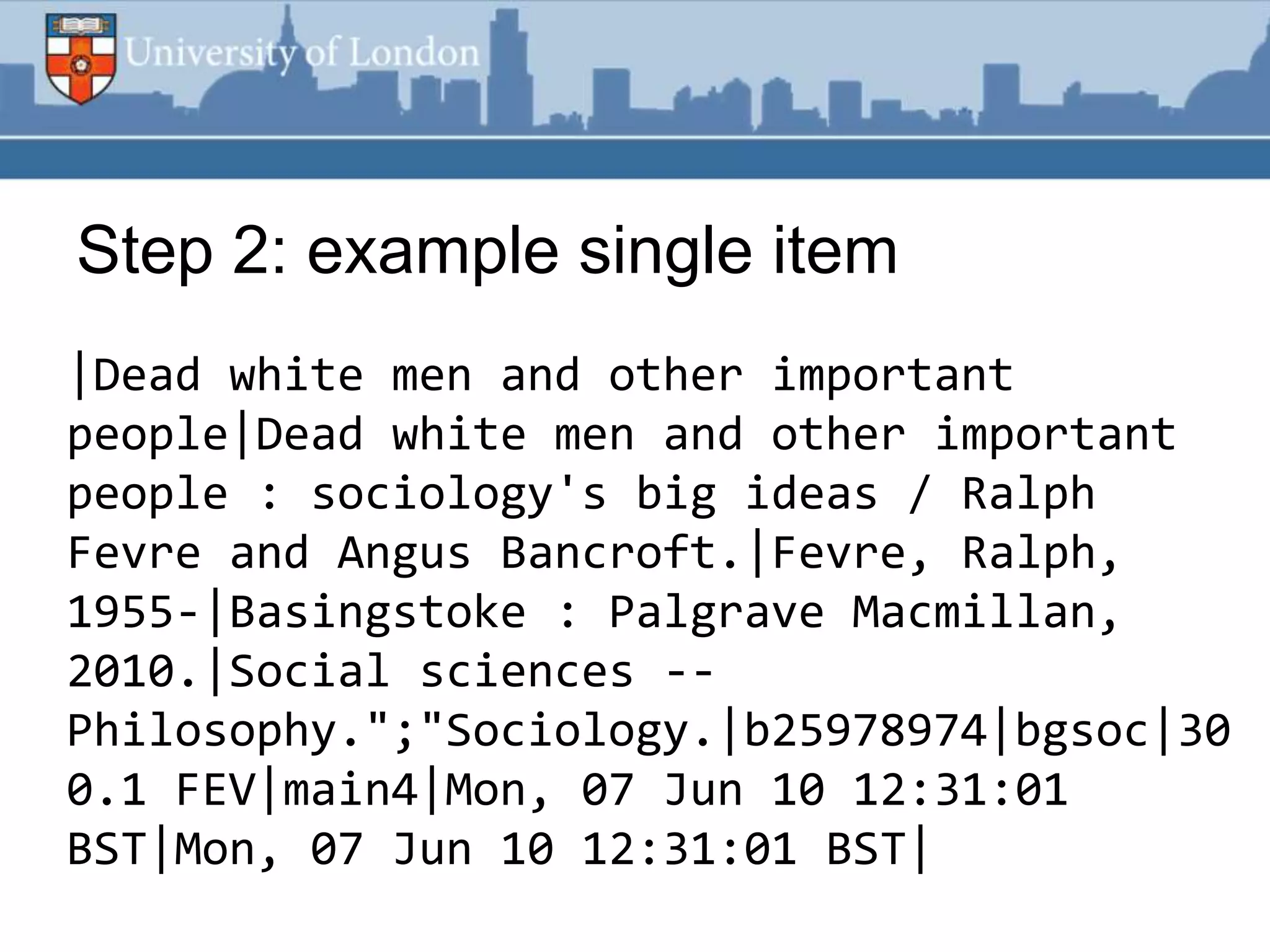 Step 2: example single item
|Dead white men and other important
people|Dead white men and other important
people : sociology's big ideas / Ralph
Fevre and Angus Bancroft.|Fevre, Ralph,
1955-|Basingstoke : Palgrave Macmillan,
2010.|Social sciences --
Philosophy.";"Sociology.|b25978974|bgsoc|30
0.1 FEV|main4|Mon, 07 Jun 10 12:31:01
BST|Mon, 07 Jun 10 12:31:01 BST|
 