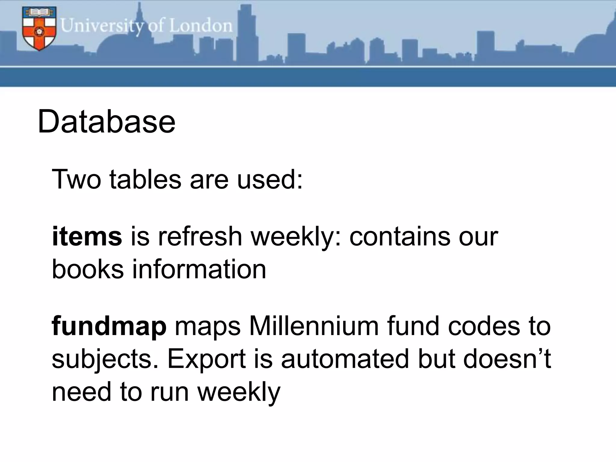 Database
Two tables are used:

items is refresh weekly: contains our
books information

fundmap maps Millennium fund codes to
subjects. Export is automated but doesn‟t
need to run weekly
 