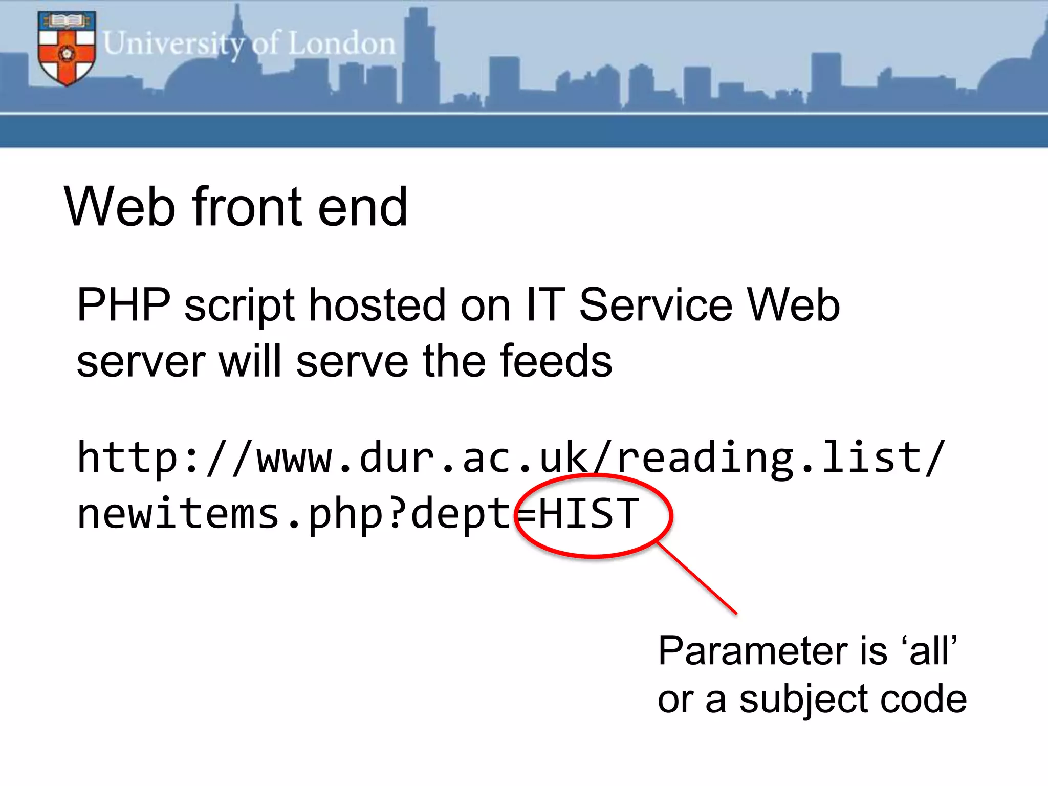 Web front end
PHP script hosted on IT Service Web
server will serve the feeds

http://www.dur.ac.uk/reading.list/
newitems.php?dept=HIST

                          Parameter is „all‟
                          or a subject code
 